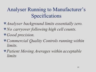 Analyser Running to Manufacturer’s
Specifications
19
Analyser background limits essentially zero.
No carryover following high cell counts.
Good precision.
Commercial Quality Controls running within
limits.
Patient Moving Averages within acceptable
limits
 