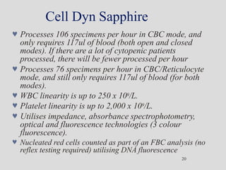 Cell Dyn Sapphire
20
 Processes 106 specimens per hour in CBC mode, and
only requires 117ul of blood (both open and closed
modes). If there are a lot of cytopenic patients
processed, there will be fewer processed per hour
 Processes 76 specimens per hour in CBC/Reticulocyte
mode, and still only requires 117ul of blood (for both
modes).
 WBC linearity is up to 250 x 109/L.
 Platelet linearity is up to 2,000 x 109/L.
 Utilises impedance, absorbance spectrophotometry,
optical and fluorescence technologies (3 colour
fluorescence).
 Nucleated red cells counted as part of an FBC analysis (no
reflex testing required) utilising DNA fluorescence
 