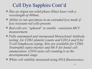 Cell Dyn Sapphire Cont’d
21
 Has an Argon ion solid phase (blue) laser with a
wavelength of 488nm.
 Ability to run specimens in an extended lyse mode if
lyse resistant red cells present.
 Red cells are “sphered” to enable consistent MCV
measurement.
 Fully automated and intergrated Monoclonal Antibody
testing for CD61 platelet counts and CD3,4 and 8 for
T-cell lymphocyte typing. Kits are available for CD64
Neutrophil sepsis marker and Hb F for foetal cell
enumeration. CD34 stem cell counting is at the
developmental stage.
 White cell viability measured using DNA fluorescence.
 