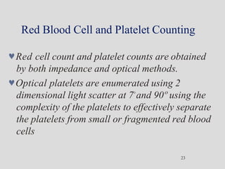 Red Blood Cell and Platelet Counting
23
Red cell count and platelet counts are obtained
by both impedance and optical methods.
Optical platelets are enumerated using 2
dimensional light scatter at 7°and 90º using the
complexity of the platelets to effectively separate
the platelets from small or fragmented red blood
cells
 