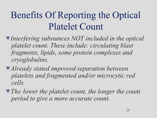 Benefits Of Reporting the Optical
Platelet Count
24
Interfering substances NOT included in the optical
platelet count. These include: circulating blast
fragments, lipids, some protein complexes and
cryoglobulins.
Already stated improved separation between
platelets and fragmented and/or microcytic red
cells.
The lower the platelet count, the longer the count
period to give a more accurate count.
 