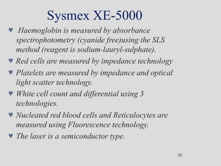 Sysmex XE-5000
28
 Haemoglobin is measured by absorbance
spectrophotometry (cyanide free)using the SLS
method (reagent is sodium-lauryl-sulphate).
 Red cells are measured by impedance technology
 Platelets are measured by impedance and optical
light scatter technology.
 White cell count and differential using 3
technologies.
 Nucleated red blood cells and Reticulocytes are
measured using Fluorescence technology.
 The laser is a semiconductor type.
 