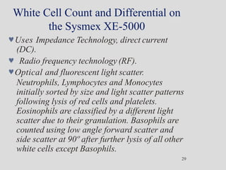 White Cell Count and Differential on
the Sysmex XE-5000
29
Uses Impedance Technology, direct current
(DC).
 Radio frequency technology (RF).
Optical and fluorescent light scatter.
Neutrophils, Lymphocytes and Monocytes
initially sorted by size and light scatter patterns
following lysis of red cells and platelets.
Eosinophils are classified by a different light
scatter due to their granulation. Basophils are
counted using low angle forward scatter and
side scatter at 90º after further lysis of all other
white cells except Basophils.
 