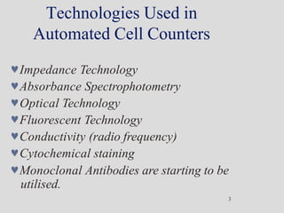 Technologies Used in
Automated Cell Counters
3
Impedance Technology
Absorbance Spectrophotometry
Optical Technology
Fluorescent Technology
Conductivity (radio frequency)
Cytochemical staining
Monoclonal Antibodies are starting to be
utilised.
 