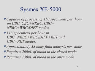 Sysmex XE-5000
30
Capable of processing 150 specimens per hour
on CBC, CBC+NRBC, CBC+
NRBC+WBC5DIFF modes.
113 specimens per hour in
CBC+NRBC+WBC5DIFF+RET and
CBC+RET modes.
Approximately 38 body fluid analysis per hour.
Requires 200uL of blood in the closed mode.
Requires 130uL of blood in the open mode
 