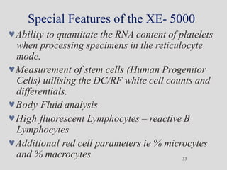 Special Features of the XE- 5000
33
Ability to quantitate the RNA content of platelets
when processing specimens in the reticulocyte
mode.
Measurement of stem cells (Human Progenitor
Cells) utilising the DC/RF white cell counts and
differentials.
Body Fluid analysis
High fluorescent Lymphocytes – reactive B
Lymphocytes
Additional red cell parameters ie % microcytes
and % macrocytes
 