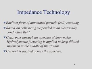 Impedance Technology
4
Earliest form of automated particle (cell) counting.
Based on cells being suspended in an electrically
conductive fluid.
Cells pass through an aperture of known size.
Hydrodynamic focussing is applied to keep diluted
specimen in the middle of the stream.
Current is applied across the aperture.
 