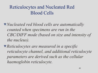 Reticulocytes and Nucleated Red
Blood Cells
40
Nucleated red blood cells are automatically
counted when specimens are run in the
CBC/DIFF mode (based on size and intensity of
the nucleus).
Reticulocytes are measured in a specific
reticulocyte channel, and additional reticulocyte
parameters are derived such as the cellular
haemoglobin reticulocyte.
 