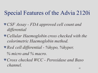 Special Features of the Advia 2120i
41
CSF Assay - FDA approved cell count and
differential
Cellular Haemoglobin cross checked with the
colorimetric Haemoglobin method.
Red cell differential - %hypo, %hyper,
% micro and % macro.
Cross checked WCC - Peroxidase and Baso
channel.
 