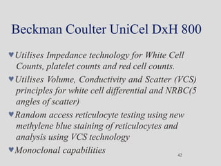 Beckman Coulter UniCel DxH 800
42
Utilises Impedance technology for White Cell
Counts, platelet counts and red cell counts.
Utilises Volume, Conductivity and Scatter (VCS)
principles for white cell differential and NRBC(5
angles of scatter)
Random access reticulocyte testing using new
methylene blue staining of reticulocytes and
analysis using VCS technology
Monoclonal capabilities
 