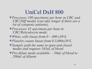 UniCel DxH 800
43
Processes 100 specimens per hour in CBC and
CBC/Diff modes (can take longer if there are a
lot of cytopenic patients).
Processes 45 specimens per hour in
CBC/Reticulocyte mode.
White cells linear from 0 – 400 x109/L
Platelet counts linear from 0-3,000x109/L
Sample path the same in open and closed
modes and requires 165uL of blood
Pre-dilute mode available - 50uL of blood to
200uL of diluent
 