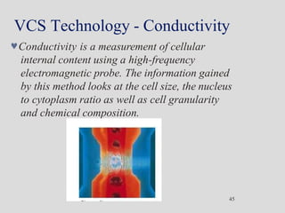 VCS Technology - Conductivity
Conductivity is a measurement of cellular
internal content using a high-frequency
electromagnetic probe. The information gained
by this method looks at the cell size, the nucleus
to cytoplasm ratio as well as cell granularity
and chemical composition.
45
 