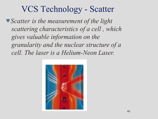 VCS Technology - Scatter
Scatter is the measurement of the light
scattering characteristics of a cell , which
gives valuable information on the
granularity and the nuclear structure of a
cell. The laser is a Helium-Neon Laser.
46
 