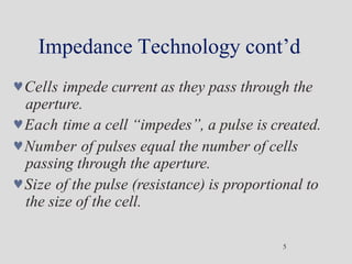 Impedance Technology cont’d
5
Cells impede current as they pass through the
aperture.
Each time a cell “impedes”, a pulse is created.
Number of pulses equal the number of cells
passing through the aperture.
Size of the pulse (resistance) is proportional to
the size of the cell.
 