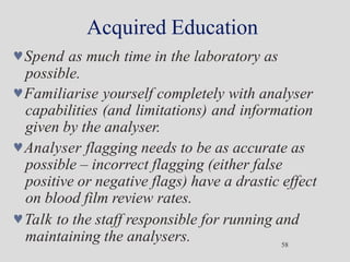 Acquired Education
58
Spend as much time in the laboratory as
possible.
Familiarise yourself completely with analyser
capabilities (and limitations) and information
given by the analyser.
Analyser flagging needs to be as accurate as
possible – incorrect flagging (either false
positive or negative flags) have a drastic effect
on blood film review rates.
Talk to the staff responsible for running and
maintaining the analysers.
 