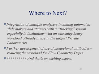 Where to Next?
59
Integration of multiple analysers including automated
slide makers and stainers with a “tracking” system
especially in institutions with an extremley heavy
workload. Already in use in the largest Private
Laboratories
Further development of use of monoclonal antibodies –
reducing the workload for Flow Cytometry Depts.
?????????? And that’s an exciting aspect.
 