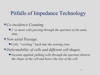 Pitfalls of Impedance Technology
7
Co-incidence Counting.
2 or more cells passing through the aperture at the same
time.
Non-axial Passage.
Cells “swirling” back into the sensing zone
Deformability of cells and different cell shapes.
Vacuum applied, pulling cells through the aperture distorts
the shape of the cell and hence the size of the cell.
 