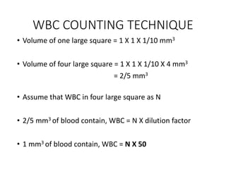 WBC COUNTING TECHNIQUE
• Volume of one large square = 1 X 1 X 1/10 mm3
• Volume of four large square = 1 X 1 X 1/10 X 4 mm3
= 2/5 mm3
• Assume that WBC in four large square as N
• 2/5 mm3 of blood contain, WBC = N X dilution factor
• 1 mm3 of blood contain, WBC = N X 50