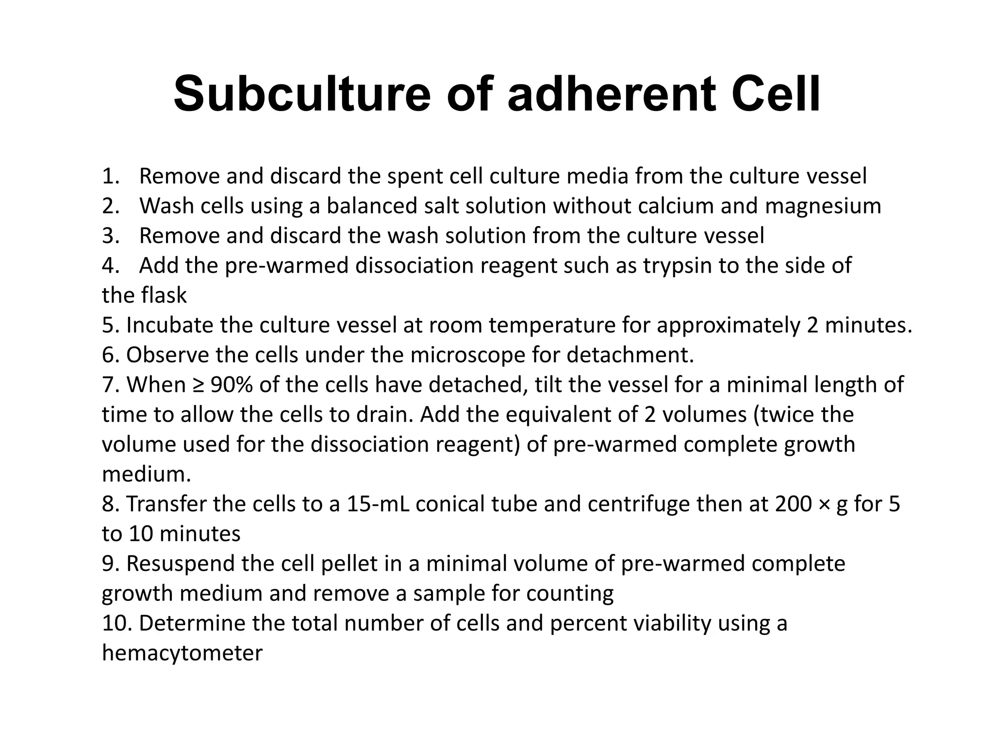 Subculture of adherent Cell
1. Remove and discard the spent cell culture media from the culture vessel
2. Wash cells using a balanced salt solution without calcium and magnesium
3. Remove and discard the wash solution from the culture vessel
4. Add the pre-warmed dissociation reagent such as trypsin to the side of
the flask
5. Incubate the culture vessel at room temperature for approximately 2 minutes.
6. Observe the cells under the microscope for detachment.
7. When ≥ 90% of the cells have detached, tilt the vessel for a minimal length of
time to allow the cells to drain. Add the equivalent of 2 volumes (twice the
volume used for the dissociation reagent) of pre-warmed complete growth
medium.
8. Transfer the cells to a 15-mL conical tube and centrifuge then at 200 × g for 5
to 10 minutes
9. Resuspend the cell pellet in a minimal volume of pre-warmed complete
growth medium and remove a sample for counting
10. Determine the total number of cells and percent viability using a
hemacytometer
 