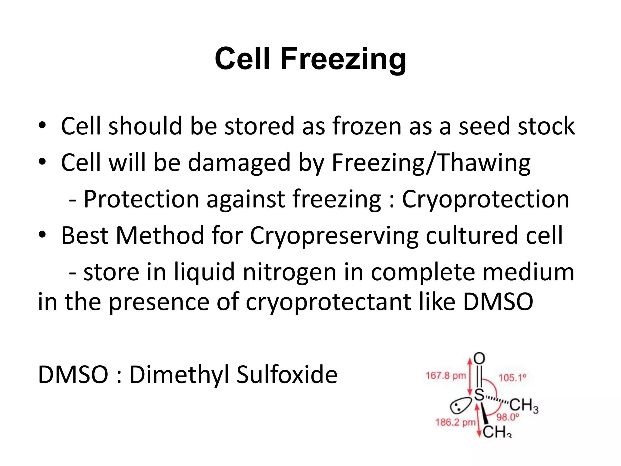 • Cell should be stored as frozen as a seed stock
• Cell will be damaged by Freezing/Thawing
- Protection against freezing : Cryoprotection
• Best Method for Cryopreserving cultured cell
- store in liquid nitrogen in complete medium
in the presence of cryoprotectant like DMSO
DMSO : Dimethyl Sulfoxide
Cell Freezing
 