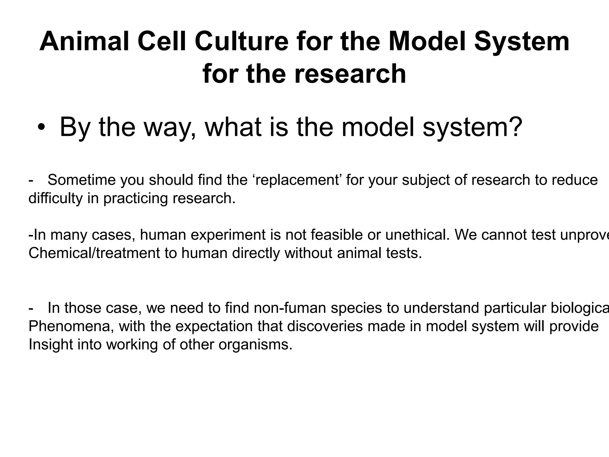 Animal Cell Culture for the Model System
for the research
• By the way, what is the model system?
- Sometime you should find the ‘replacement’ for your subject of research to reduce
difficulty in practicing research.
-In many cases, human experiment is not feasible or unethical. We cannot test unprove
Chemical/treatment to human directly without animal tests.
- In those case, we need to find non-fuman species to understand particular biologica
Phenomena, with the expectation that discoveries made in model system will provide
Insight into working of other organisms.
 