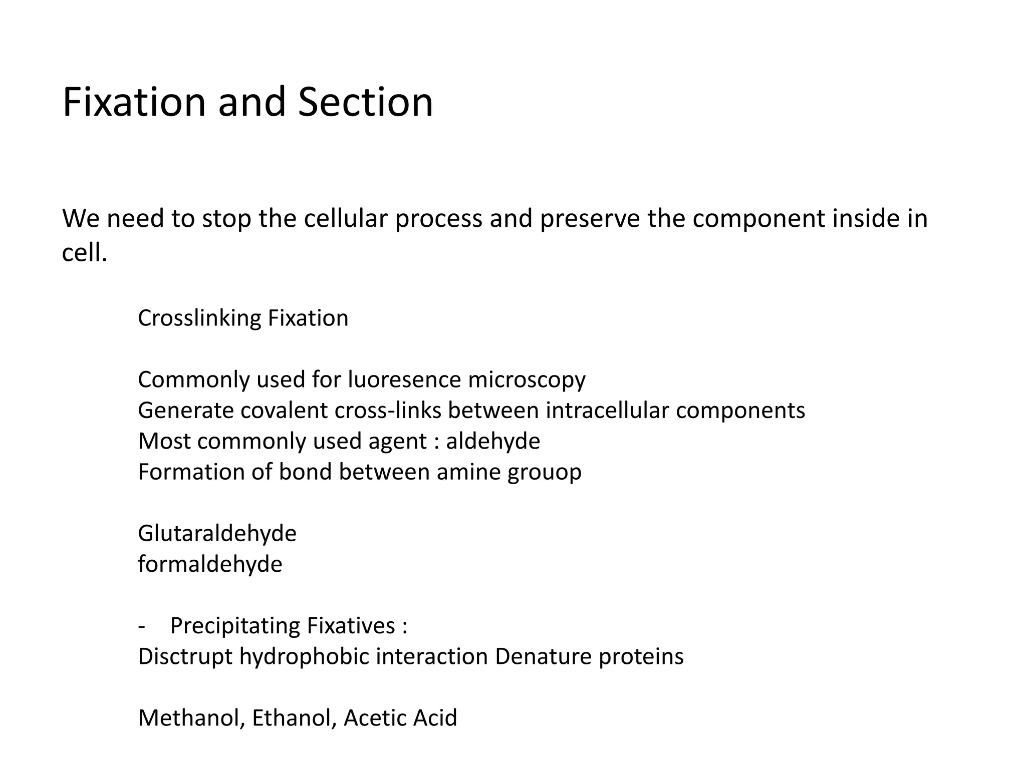 Fixation and Section
We need to stop the cellular process and preserve the component inside in
cell.
Crosslinking Fixation
Commonly used for luoresence microscopy
Generate covalent cross-links between intracellular components
Most commonly used agent : aldehyde
Formation of bond between amine grouop
Glutaraldehyde
formaldehyde
- Precipitating Fixatives :
Disctrupt hydrophobic interaction Denature proteins
Methanol, Ethanol, Acetic Acid
 