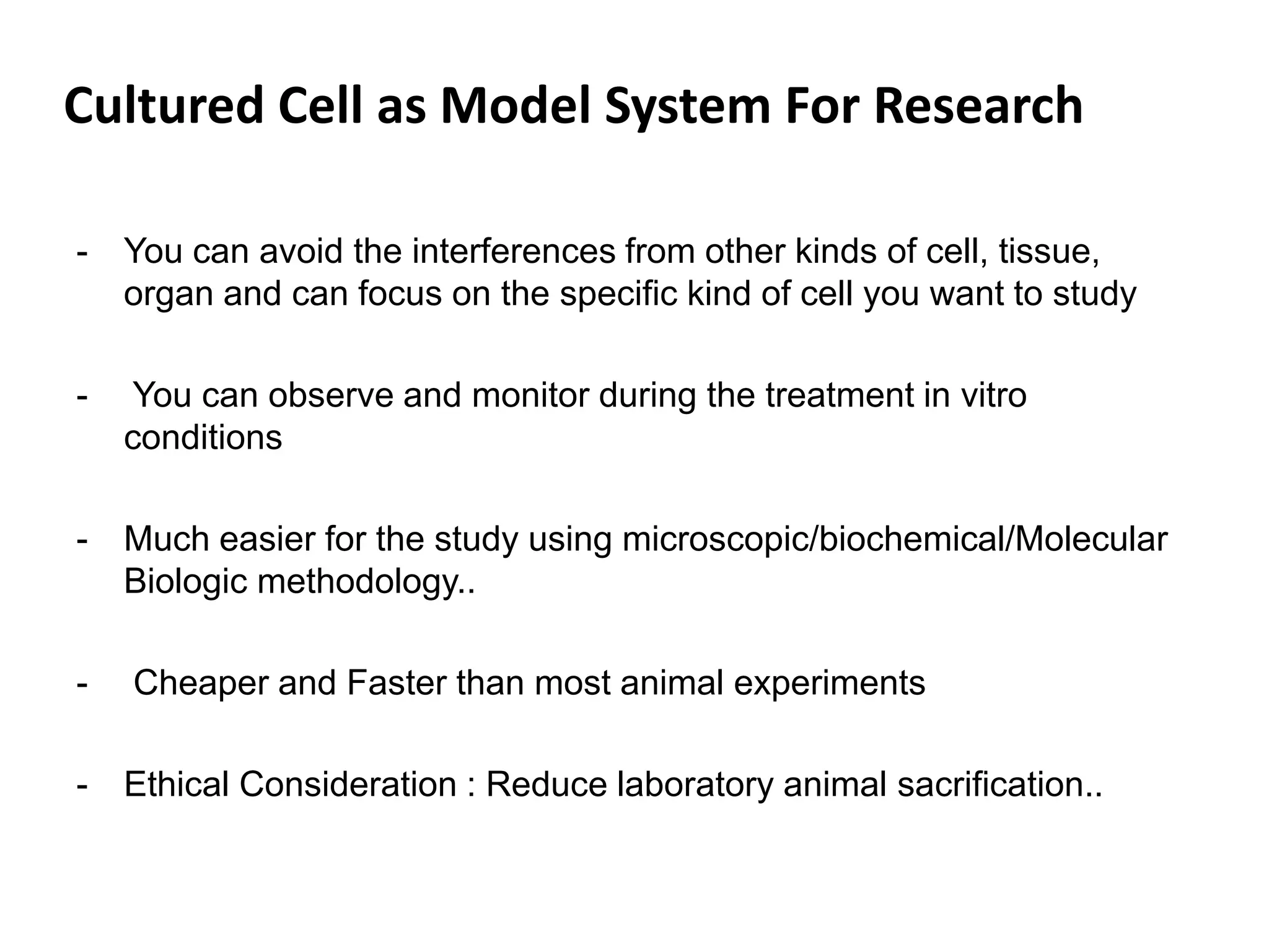 Cultured Cell as Model System For Research
- You can avoid the interferences from other kinds of cell, tissue,
organ and can focus on the specific kind of cell you want to study
- You can observe and monitor during the treatment in vitro
conditions
- Much easier for the study using microscopic/biochemical/Molecular
Biologic methodology..
- Cheaper and Faster than most animal experiments
- Ethical Consideration : Reduce laboratory animal sacrification..
 