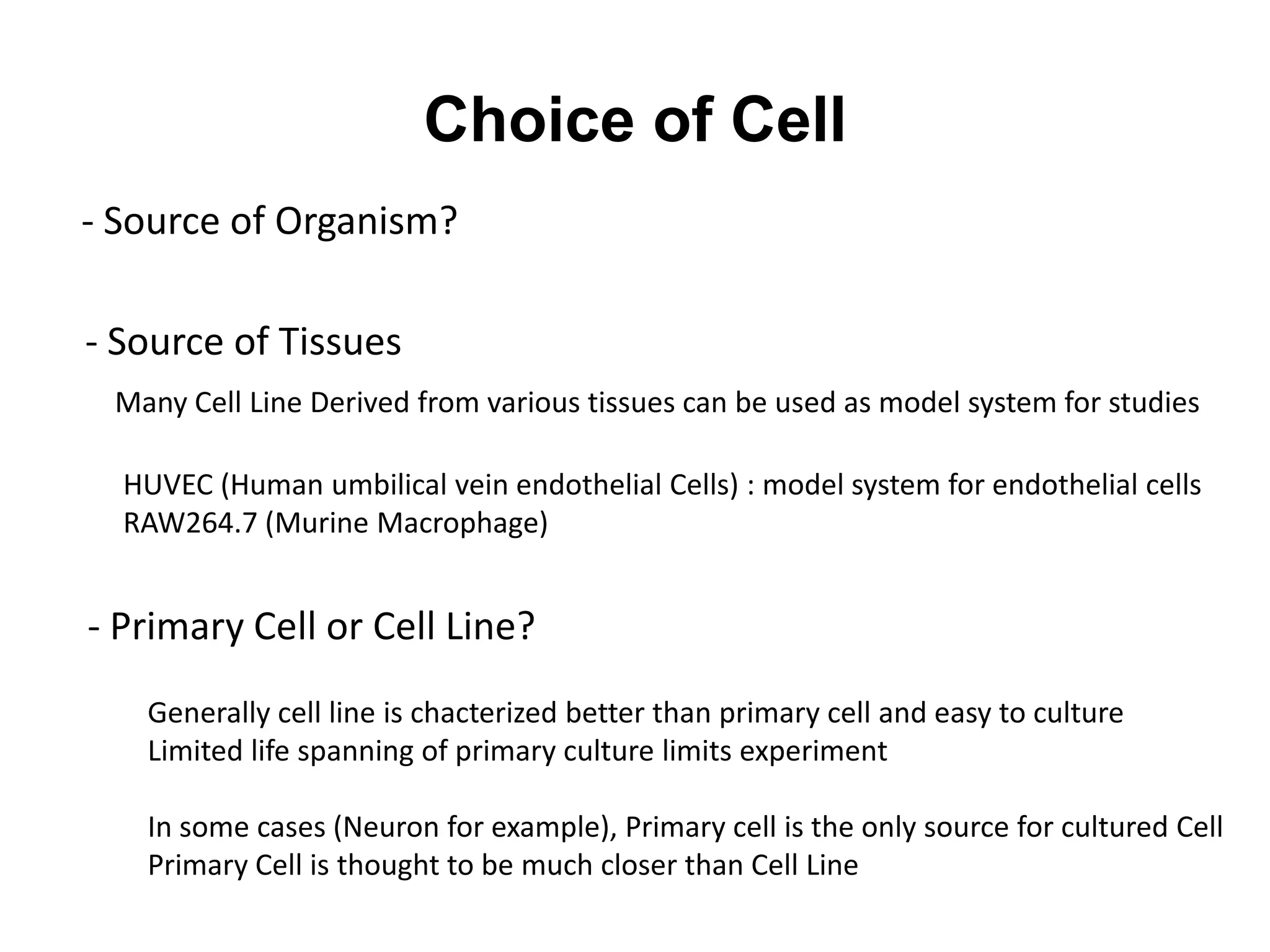 Choice of Cell
- Primary Cell or Cell Line?
- Source of Organism?
- Source of Tissues
Many Cell Line Derived from various tissues can be used as model system for studies
HUVEC (Human umbilical vein endothelial Cells) : model system for endothelial cells
RAW264.7 (Murine Macrophage)
Generally cell line is chacterized better than primary cell and easy to culture
Limited life spanning of primary culture limits experiment
In some cases (Neuron for example), Primary cell is the only source for cultured Cell
Primary Cell is thought to be much closer than Cell Line
 