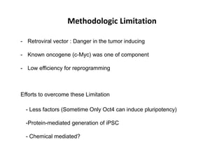 Methodologic Limitation
- Retroviral vector : Danger in the tumor inducing
- Known oncogene (c-Myc) was one of component

- Low efficiency for reprogramming

Efforts to overcome these Limitation
- Less factors (Sometime Only Oct4 can induce pluripotency)
-Protein-mediated generation of iPSC
- Chemical mediated?

 
