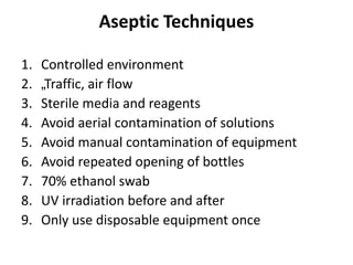Aseptic Techniques
1. Controlled environment
2. „Traffic, air flow
3. Sterile media and reagents
4. Avoid aerial contamination of solutions
5. Avoid manual contamination of equipment
6. Avoid repeated opening of bottles
7. 70% ethanol swab
8. UV irradiation before and after
9. Only use disposable equipment once
 