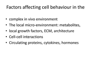 Factors affecting cell behaviour in the
• complex in vivo environment
• The local micro-environment: metabolites,
• local growth factors, ECM, architecture
• Cell-cell interactions
• Circulating proteins, cytokines, hormones
 