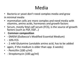 Media
• Bacteria or yeast don‘t need complex media and grow
in minimal media
• mammalian cells are more complex and need media with
vitamins, amino acids, hormones and growth factors
• Serum, mostly fetal calf serum (FCS), is the source of growth
factors (such as FGF, EGF…)
• Common composition
• - DMEM (Dulbecco‘s Modified Essential Medium)
• - 10% FCS
• - 2 mM Glutamine (unstable amino acid, has to be added
• again, if the medium is older than app. 6 weeks)
• - Penicillin (100 u/ml)
• - Streptomycin (100 µg/ml)
 