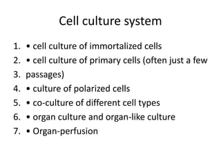 Cell culture system
1. • cell culture of immortalized cells
2. • cell culture of primary cells (often just a few
3. passages)
4. • culture of polarized cells
5. • co-culture of different cell types
6. • organ culture and organ-like culture
7. • Organ-perfusion
 