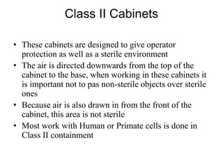 Class II Cabinets
• These cabinets are designed to give operator
protection as well as a sterile environment
• The air is directed downwards from the top of the
cabinet to the base, when working in these cabinets it
is important not to pas non-sterile objects over sterile
ones
• Because air is also drawn in from the front of the
cabinet, this area is not sterile
• Most work with Human or Primate cells is done in
Class II containment
 