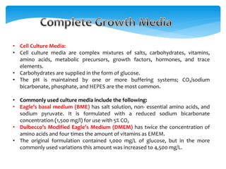 • Cell Culture Media:
• Cell culture media are complex mixtures of salts, carbohydrates, vitamins,
amino acids, metabolic precursors, growth factors, hormones, and trace
elements.
• Carbohydrates are supplied in the form of glucose.
• The pH is maintained by one or more buffering systems; CO₂/sodium
bicarbonate, phosphate, and HEPES are the most common.
• Commonly used culture media include the following:
• Eagle’s basal medium (BME) has salt solution, non- essential amino acids, and
sodium pyruvate. It is formulated with a reduced sodium bicarbonate
concentration (1,500 mg/l) for use with 5% CO₂
• Dulbecco’s Modified Eagle’s Medium (DMEM) has twice the concentration of
amino acids and four times the amount of vitamins as EMEM.
• The original formulation contained 1,000 mg/L of glucose, but in the more
commonly used variations this amount was increased to 4,500 mg/L.
 