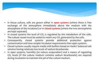 • In tissue culture, cells are grown either in open systems (where there is free
exchange of the atmosphere immediately above the medium with the
atmosphere of the incubator) or in closed systems (where the two atmospheres
are kept separate).
• In closed systems the level of CO₂ is regulated by the metabolism of the cells.
The culture vessel must be sealed to retain any CO₂ generated by the cells.
• Consequently, closed systems provide additional protection against
contamination and have simpler incubator requirements than open systems.
• Closed systems usually require media with buffers based on Hanks’ balanced salt
solution having relatively low levels of sodium bicarbonate.
• In open systems, humidity (to reduce evaporation) and a means of regulating
CO₂ levels (if the culture medium contains sodium bicarbonate) are required
during incubation to maintain the pH of the culture medium.
 