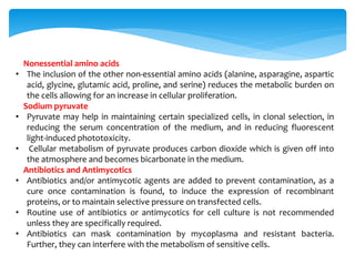 Nonessential amino acids
• The inclusion of the other non-essential amino acids (alanine, asparagine, aspartic
acid, glycine, glutamic acid, proline, and serine) reduces the metabolic burden on
the cells allowing for an increase in cellular proliferation.
Sodium pyruvate
• Pyruvate may help in maintaining certain specialized cells, in clonal selection, in
reducing the serum concentration of the medium, and in reducing fluorescent
light-induced phototoxicity.
• Cellular metabolism of pyruvate produces carbon dioxide which is given off into
the atmosphere and becomes bicarbonate in the medium.
Antibiotics and Antimycotics
• Antibiotics and/or antimycotic agents are added to prevent contamination, as a
cure once contamination is found, to induce the expression of recombinant
proteins, or to maintain selective pressure on transfected cells.
• Routine use of antibiotics or antimycotics for cell culture is not recommended
unless they are specifically required.
• Antibiotics can mask contamination by mycoplasma and resistant bacteria.
Further, they can interfere with the metabolism of sensitive cells.
 