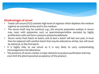 Disadvantages of serum
• Foetal calf serum (FCS) contains high level of arginase which depletes the medium
arginine an essential amino acid in the medium.
• The serum itself may be cytotoxic e.g., the enzyme polyamine oxidase in serum
may react with polyamine such as spermine/spermidine secreted by highly
proliferative cells and form cytotoxic polyaminoaldehyde.
• Serum varies from batch to batch, and at best a batch will last one year, It must
then be replaced with another batch that may be selected as similar, but will never
be identical, to the first batch.
• It is highly risky to use serum as it is very likely to carry contaminating
microorganisms into laboratory.
• The presence of serum creates a major obstacle to product purification and may
even limit the pharmaceutical acceptance of the product.
 