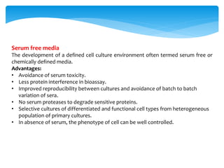 Serum free media
The development of a defined cell culture environment often termed serum free or
chemically defined media.
Advantages:
• Avoidance of serum toxicity.
• Less protein interference in bioassay.
• Improved reproducibility between cultures and avoidance of batch to batch
variation of sera.
• No serum proteases to degrade sensitive proteins.
• Selective cultures of differentiated and functional cell types from heterogeneous
population of primary cultures.
• In absence of serum, the phenotype of cell can be well controlled.
 