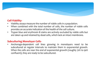 Cell Viability-
• Viability assays measure the number of viable cells in a population.
• When combined with the total number of cells, the number of viable cells
provides an accurate indication of the health of the cell culture.
• Trypan blue and erythrosin B stains are actively excluded by viable cells but
are taken up and retained by dead cells, which lack an intact membrane.
Subculturing Monolayer Cells-
• Anchorage-dependent cell lines growing in monolayers need to be
subcultured at regular intervals to maintain them in exponential growth.
When the cells are near the end of exponential growth (roughly 70% to 90%
confluent), they are ready to be subcultured.
 