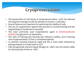 • The preservation of cell stocks at temperatures below –130°C has allowed
the long-term storage of cells for periods of at least 2–3 decades.
• Several features are important for optimizing the viability of cells.
• The use of cryoprotective agents that prevent ice crystals forming and the
fragmenting of membranes is essential.
• The most commonly used cryoprotective agent is dimethylsulfoxide
(DMSO), but glycerol is an alternative.
• The rates of freezing and thawing also influence viability, and a freezing
rate of approximately 1°C/min is considered optimal.
• In contrast, thawing should be rapid and this is most easily achieved by
placing ampules in a water bath at 37°C.
• Cells are generally stored in liquid nitrogen at –196°C, but can remain viable
for short periods of time at –80°C.
 