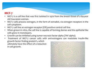 MCF-7
• MCF-7 is a cell line that was first isolated in 1970 from the breast tissue of a 69-year
old Caucasian woman.
• MCF-7 cells process estrogen, in the form of estradiol, via estrogen receptors in the
cell cytoplasm.
• MCF-7 cell line an estrogen receptor (ER) positive control cell line.
• When grown in vitro, the cell line is capable of forming domes and the epithelial like
cells grow in monolayers.
• Growth can be inhibited using tumor necrosis factor alpha (TNF alpha).
• Treatment of MCF-7 cancer cells with anti-estrogens can modulate insulin-like
growth factor finding protein’s, which
ultimately have the effect of a reduction
in cell growth.
 