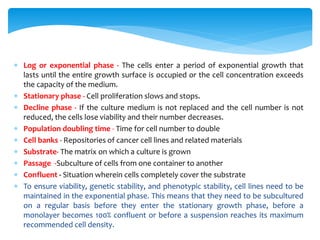  Log or exponential phase - The cells enter a period of exponential growth that
lasts until the entire growth surface is occupied or the cell concentration exceeds
the capacity of the medium.
 Stationary phase - Cell proliferation slows and stops.
 Decline phase - If the culture medium is not replaced and the cell number is not
reduced, the cells lose viability and their number decreases.
 Population doubling time - Time for cell number to double
 Cell banks - Repositories of cancer cell lines and related materials
 Substrate- The matrix on which a culture is grown
 Passage -Subculture of cells from one container to another
 Confluent - Situation wherein cells completely cover the substrate
 To ensure viability, genetic stability, and phenotypic stability, cell lines need to be
maintained in the exponential phase. This means that they need to be subcultured
on a regular basis before they enter the stationary growth phase, before a
monolayer becomes 100% confluent or before a suspension reaches its maximum
recommended cell density.
 