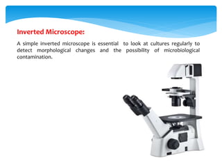 Inverted Microscope:
A simple inverted microscope is essential to look at cultures regularly to
detect morphological changes and the possibility of microbiological
contamination.
 