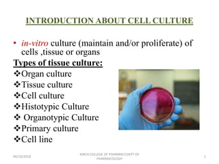 INTRODUCTION ABOUT CELL CULTURE
• in-vitro culture (maintain and/or proliferate) of
cells ,tissue or organs
Types of tissue culture:
Organ culture
Tissue culture
Cell culture
Histotypic Culture
 Organotypic Culture
Primary culture
Cell line
04/10/2018 1
KMCH COLLEGE OF PHARMACY,DEPT OF
PHARMACOLOGY
 