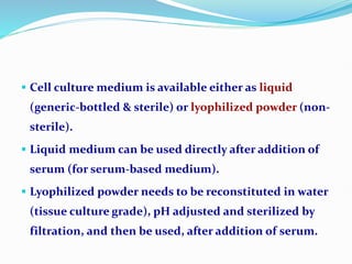  Cell culture medium is available either as liquid
(generic-bottled & sterile) or lyophilized powder (non-
sterile).
 Liquid medium can be used directly after addition of
serum (for serum-based medium).
 Lyophilized powder needs to be reconstituted in water
(tissue culture grade), pH adjusted and sterilized by
filtration, and then be used, after addition of serum.
 