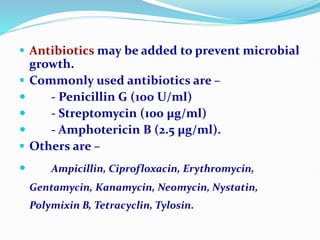  Antibiotics may be added to prevent microbial
growth.
 Commonly used antibiotics are –
 - Penicillin G (100 U/ml)
 - Streptomycin (100 µg/ml)
 - Amphotericin B (2.5 µg/ml).
 Others are –
 Ampicillin, Ciprofloxacin, Erythromycin,
Gentamycin, Kanamycin, Neomycin, Nystatin,
Polymixin B, Tetracyclin, Tylosin.
 