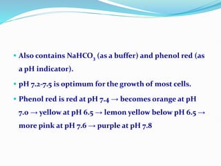  Also contains NaHCO3 (as a buffer) and phenol red (as
a pH indicator).
 pH 7.2-7.5 is optimum for the growth of most cells.
 Phenol red is red at pH 7.4 → becomes orange at pH
7.0 → yellow at pH 6.5 → lemon yellow below pH 6.5 →
more pink at pH 7.6 → purple at pH 7.8
 