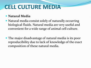 CELL CULTURE MEDIA
 Natural Media
 Natural media consist solely of naturally occurring
biological fluids. Natural media are very useful and
convenient for a wide range of animal cell culture.
 The major disadvantage of natural media is its poor
reproducibility due to lack of knowledge of the exact
composition of these natural media.
 