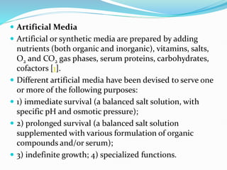  Artificial Media
 Artificial or synthetic media are prepared by adding
nutrients (both organic and inorganic), vitamins, salts,
O2 and CO2 gas phases, serum proteins, carbohydrates,
cofactors [1].
 Different artificial media have been devised to serve one
or more of the following purposes:
 1) immediate survival (a balanced salt solution, with
specific pH and osmotic pressure);
 2) prolonged survival (a balanced salt solution
supplemented with various formulation of organic
compounds and/or serum);
 3) indefinite growth; 4) specialized functions.
 